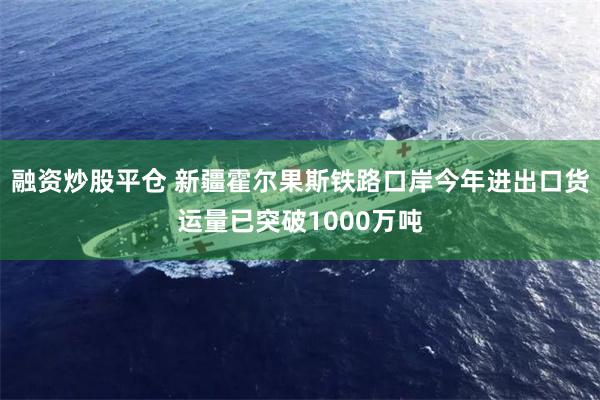 融资炒股平仓 新疆霍尔果斯铁路口岸今年进出口货运量已突破1000万吨