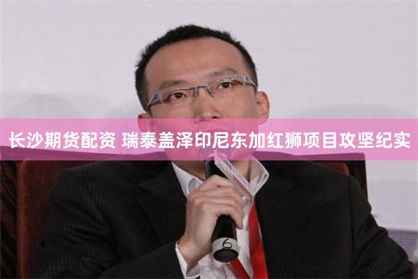 长沙期货配资 瑞泰盖泽印尼东加红狮项目攻坚纪实