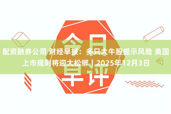 配资融券公司 财经早报：多只大牛股提示风险 美国上市规则将迎大松绑丨2025年12月3日