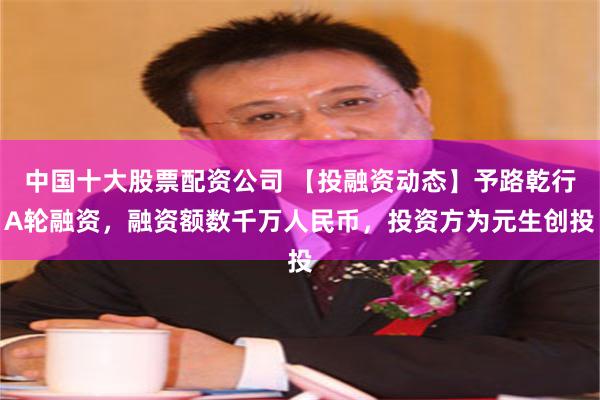 中国十大股票配资公司 【投融资动态】予路乾行A轮融资，融资额数千万人民币，投资方为元生创投