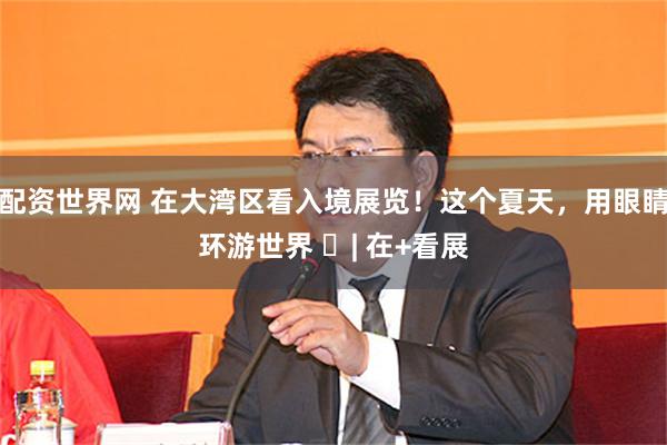 配资世界网 在大湾区看入境展览！这个夏天，用眼睛环游世界 ​| 在+看展