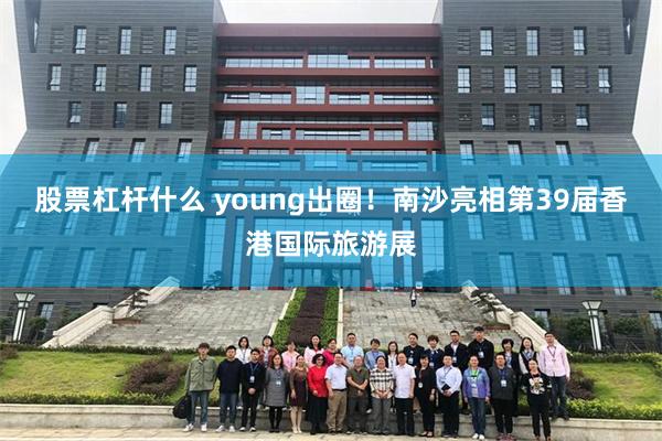 股票杠杆什么 young出圈!南沙亮相第39届香港国际旅游展
