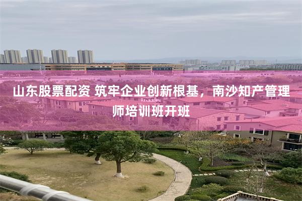 山东股票配资 筑牢企业创新根基，南沙知产管理师培训班开班