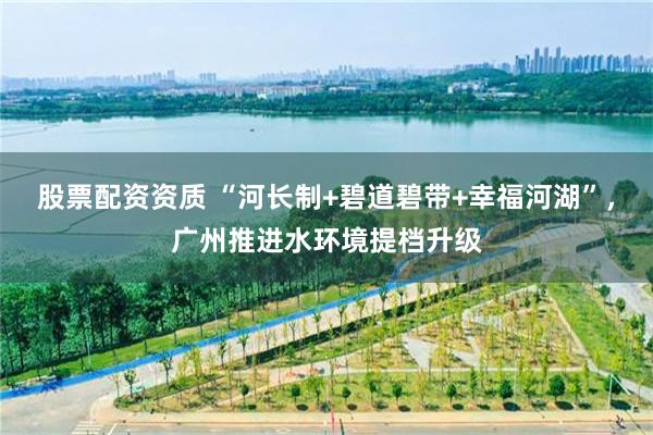 股票配资资质 “河长制+碧道碧带+幸福河湖”，广州推进水环境提档升级