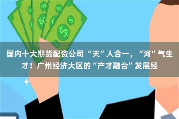 国内十大期货配资公司 “天”人合一，“河”气生才！广州经济大区的“产才融合”发展经
