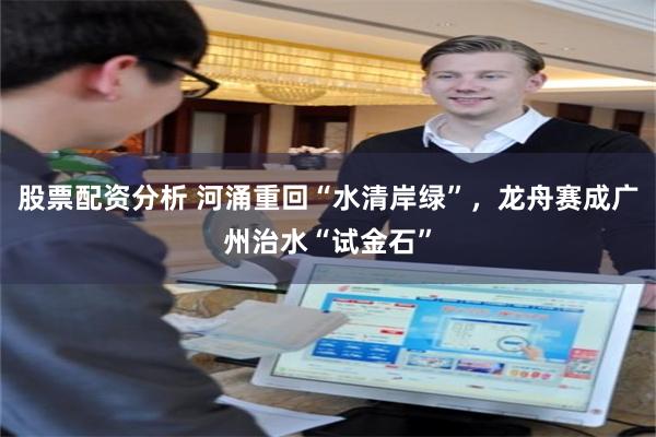 股票配资分析 河涌重回“水清岸绿”,龙舟赛成广州治水“试金石”