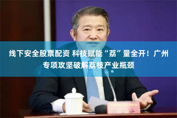 线下安全股票配资 科技赋能“荔”量全开!广州专项攻坚破解荔枝产业瓶颈