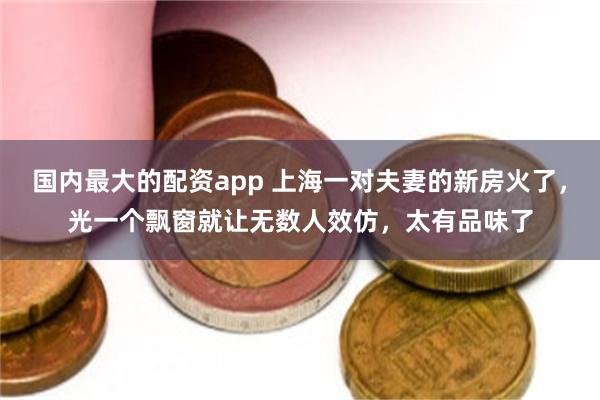 国内最大的配资app 上海一对夫妻的新房火了，光一个飘窗就让无数人效仿，太有品味了