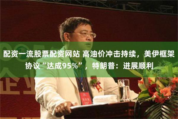 配资一流股票配资网站 高油价冲击持续，美伊框架协议“达成95%”，特朗普：进展顺利