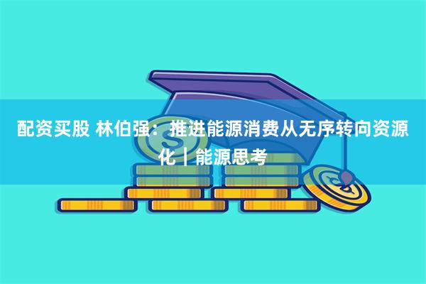 配资买股 林伯强：推进能源消费从无序转向资源化︱能源思考