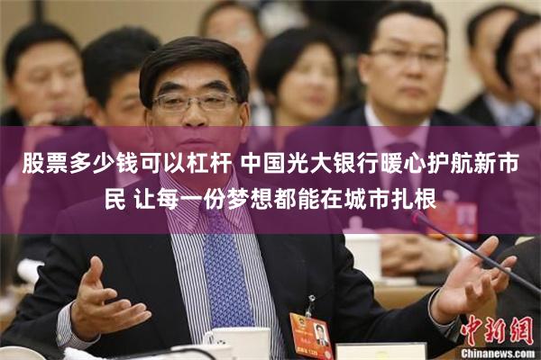 股票多少钱可以杠杆 中国光大银行暖心护航新市民 让每一份梦想都能在城市扎根
