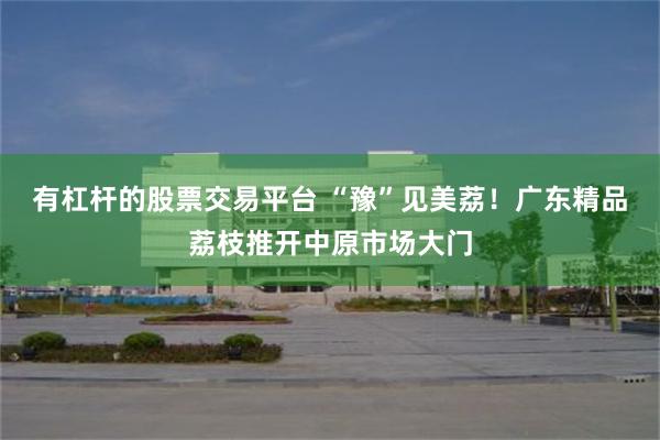有杠杆的股票交易平台 “豫”见美荔！广东精品荔枝推开中原市场大门
