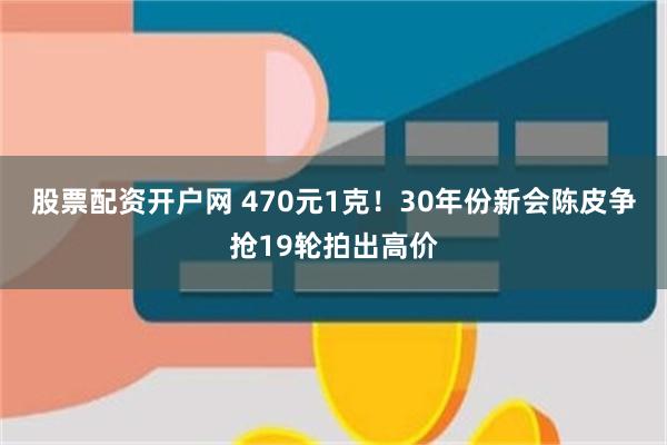 股票配资开户网 470元1克!30年份新会陈皮争抢19轮拍出高价