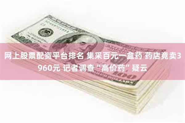 网上股票配资平台排名 集采百元一盒药 药店竟卖3960元 记者调查“高价药”疑云