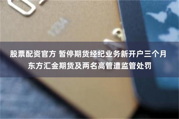 股票配资官方 暂停期货经纪业务新开户三个月 东方汇金期货及两名高管遭监管处罚