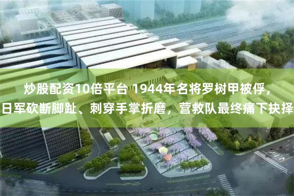 炒股配资10倍平台 1944年名将罗树甲被俘，日军砍断脚趾、刺穿手掌折磨，营救队最终痛下抉择