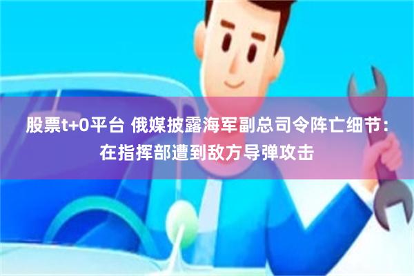 股票t+0平台 俄媒披露海军副总司令阵亡细节：在指挥部遭到敌方导弹攻击