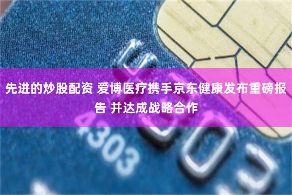 先进的炒股配资 爱博医疗携手京东健康发布重磅报告 并达成战略合作