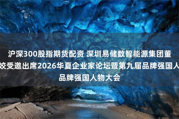 沪深300股指期货配资 深圳易储数智能源集团董事长石姣受邀出席2026华夏企业家论坛暨第九届品牌强国人物大会