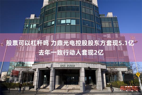 股票可以杠杆吗 力鼎光电控股股东方套现5.1亿 去年一致行动人套现2亿