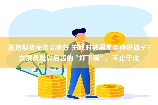 股指期货配资哪家好 拍戏时被男星手伸进裤子？女演员难以启齿的“灯下黑”，不止于此