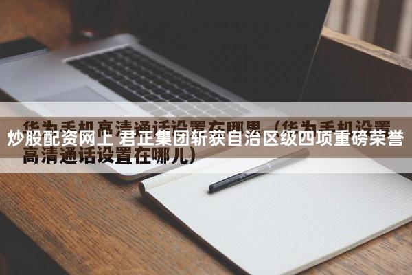 炒股配资网上 君正集团斩获自治区级四项重磅荣誉