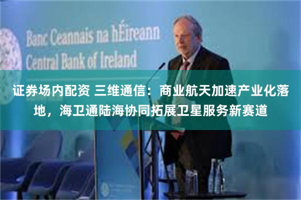 证券场内配资 三维通信：商业航天加速产业化落地，海卫通陆海协同拓展卫星服务新赛道