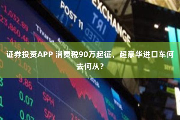 证券投资APP 消费税90万起征，超豪华进口车何去何从？