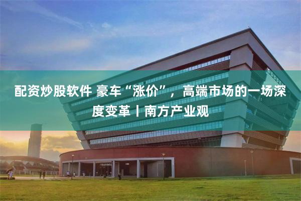 配资炒股软件 豪车“涨价”，高端市场的一场深度变革丨南方产业观
