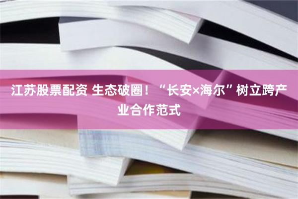 江苏股票配资 生态破圈！“长安×海尔”树立跨产业合作范式