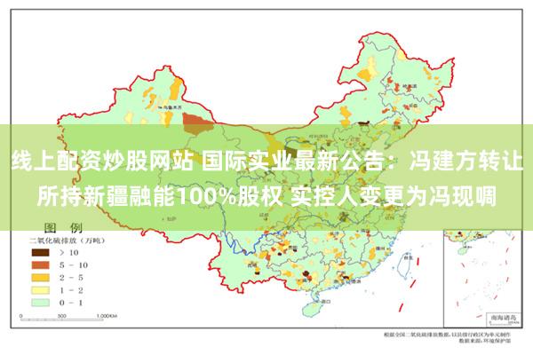 线上配资炒股网站 国际实业最新公告：冯建方转让所持新疆融能100%股权 实控人变更为冯现啁