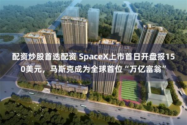配资炒股首选配资 SpaceX上市首日开盘报150美元，马斯克成为全球首位“万亿富翁”