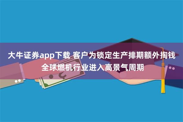 大牛证券app下载 客户为锁定生产排期额外掏钱 全球燃机行业进入高景气周期
