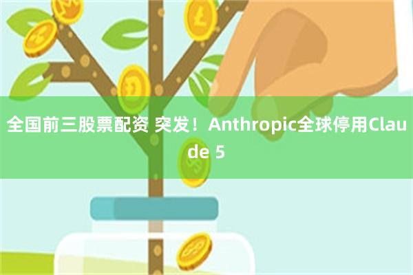 全国前三股票配资 突发！Anthropic全球停用Claude 5