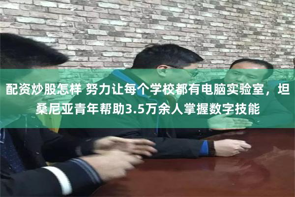 配资炒股怎样 努力让每个学校都有电脑实验室，坦桑尼亚青年帮助3.5万余人掌握数字技能