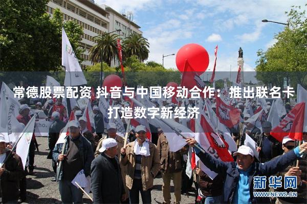 常德股票配资 抖音与中国移动合作：推出联名卡打造数字新经济