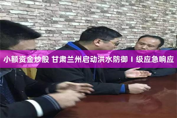 小额资金炒股 甘肃兰州启动洪水防御Ⅰ级应急响应