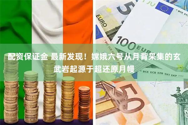 配资保证金 最新发现！嫦娥六号从月背采集的玄武岩起源于超还原月幔