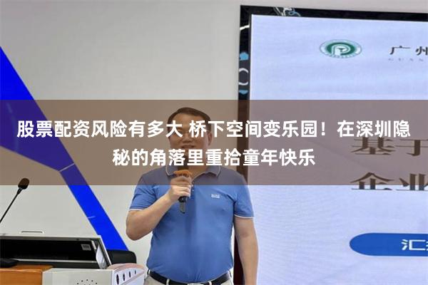 股票配资风险有多大 桥下空间变乐园!在深圳隐秘的角落里重拾童年快乐