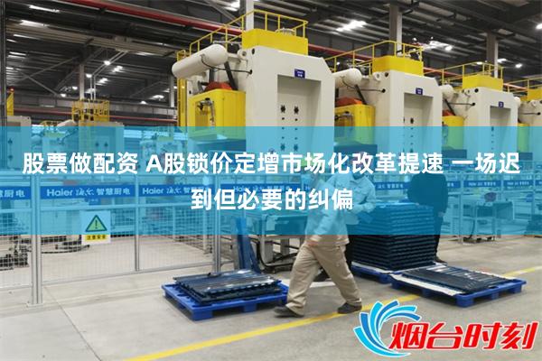 股票做配资 A股锁价定增市场化改革提速 一场迟到但必要的纠偏