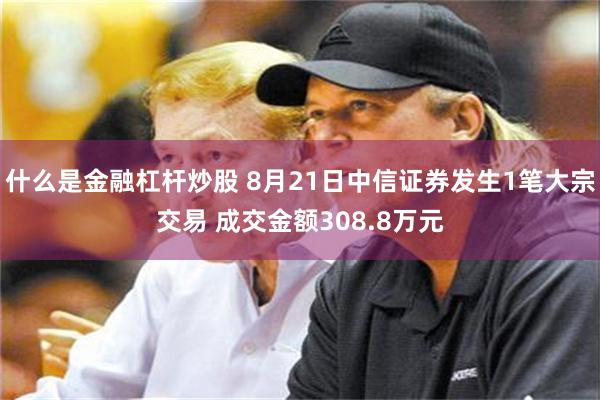 什么是金融杠杆炒股 8月21日中信证券发生1笔大宗交易 成交金额308.8万元