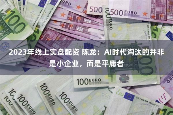 2023年线上实盘配资 陈龙：AI时代淘汰的并非是小企业，而是平庸者