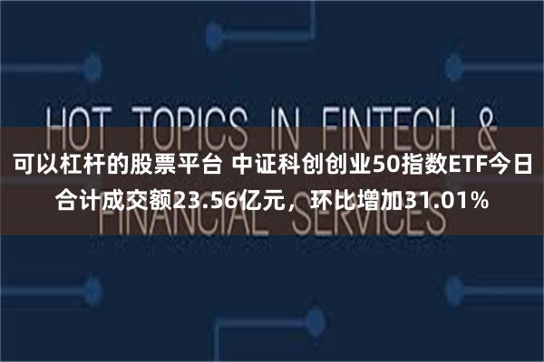 可以杠杆的股票平台 中证科创创业50指数ETF今日合计成交额23.56亿元，环比增加31.01%