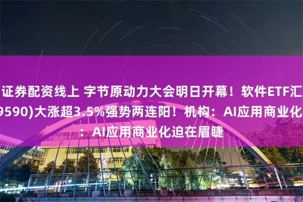 证券配资线上 字节原动力大会明日开幕!软件ETF汇添富(159590)大涨超3.5%强势两连阳!机构:AI应用商业化迫在眉睫
