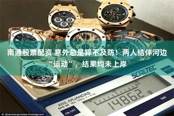 南通股票配资 意外总是猝不及防！两人结伴河边“运动”，结果均未上岸