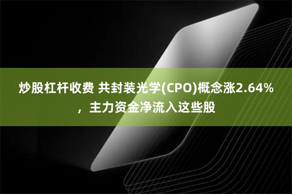 炒股杠杆收费 共封装光学(CPO)概念涨2.64%，主力资金净流入这些股