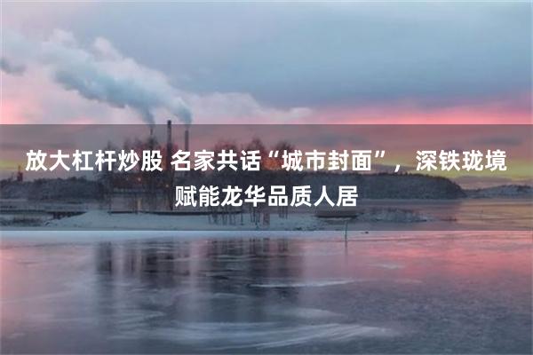 放大杠杆炒股 名家共话“城市封面”，深铁珑境赋能龙华品质人居