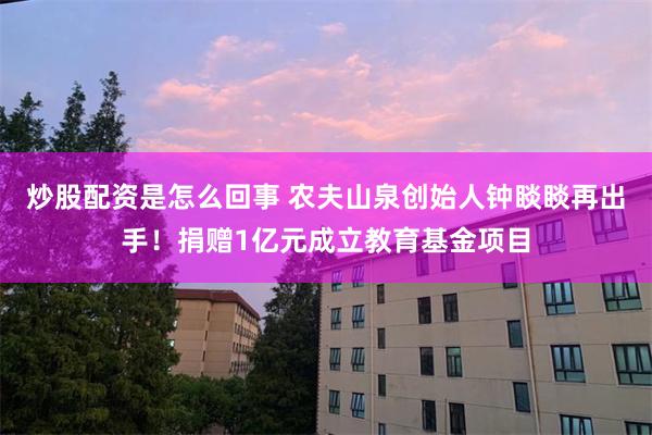 炒股配资是怎么回事 农夫山泉创始人钟睒睒再出手！捐赠1亿元成立教育基金项目