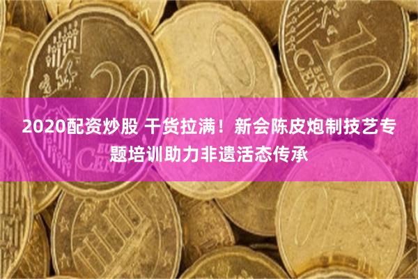 2020配资炒股 干货拉满！新会陈皮炮制技艺专题培训助力非遗活态传承