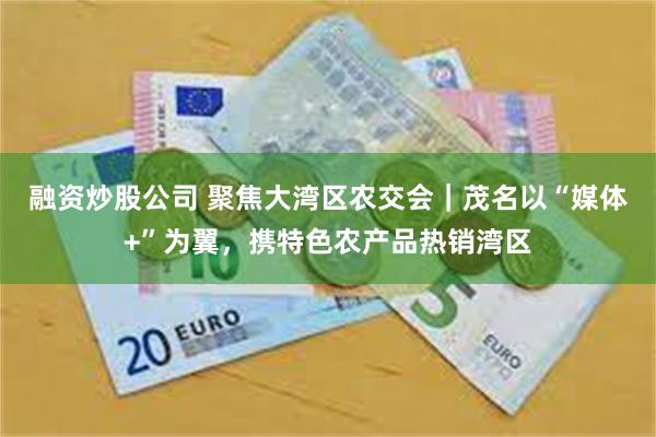 融资炒股公司 聚焦大湾区农交会｜茂名以“媒体+”为翼，携特色农产品热销湾区